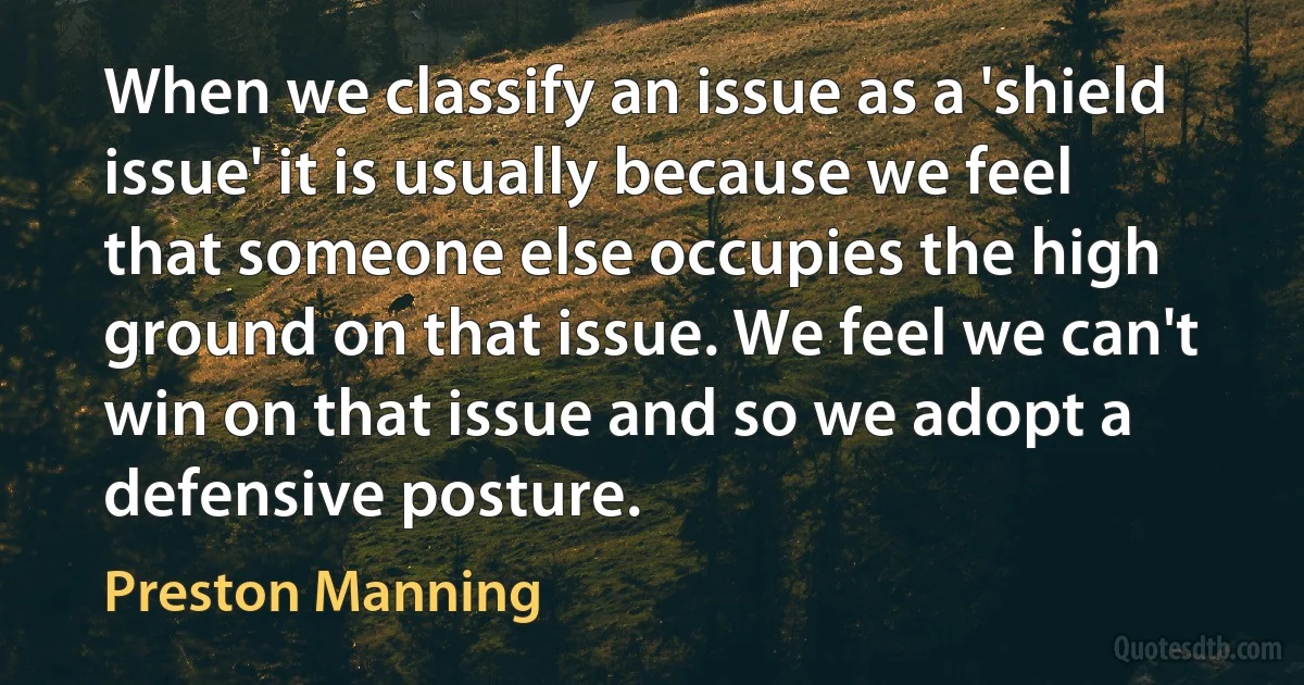 When we classify an issue as a 'shield issue' it is usually because we feel that someone else occupies the high ground on that issue. We feel we can't win on that issue and so we adopt a defensive posture. (Preston Manning)