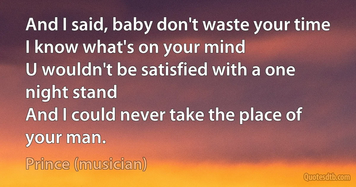 And I said, baby don't waste your time
I know what's on your mind
U wouldn't be satisfied with a one night stand
And I could never take the place of your man. (Prince (musician))