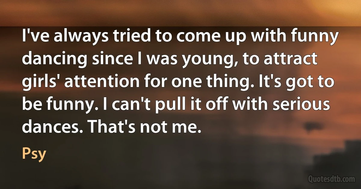 I've always tried to come up with funny dancing since I was young, to attract girls' attention for one thing. It's got to be funny. I can't pull it off with serious dances. That's not me. (Psy)