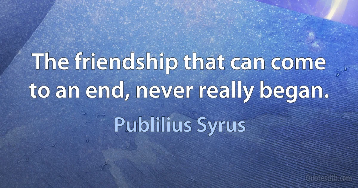 The friendship that can come to an end, never really began. (Publilius Syrus)