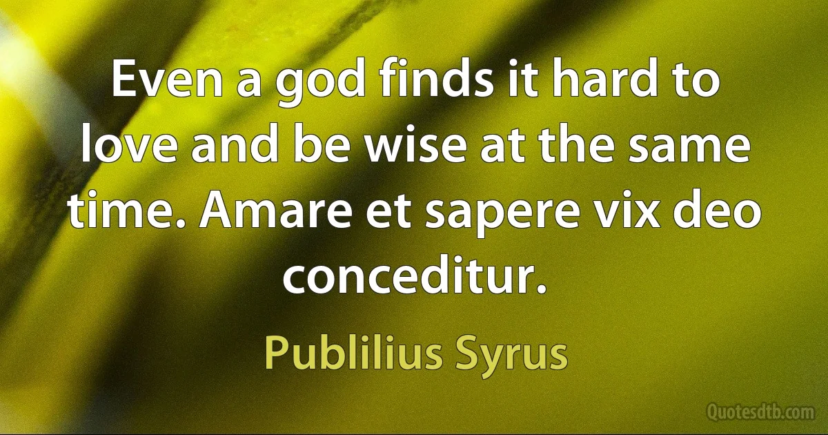 Even a god finds it hard to love and be wise at the same time. Amare et sapere vix deo conceditur. (Publilius Syrus)