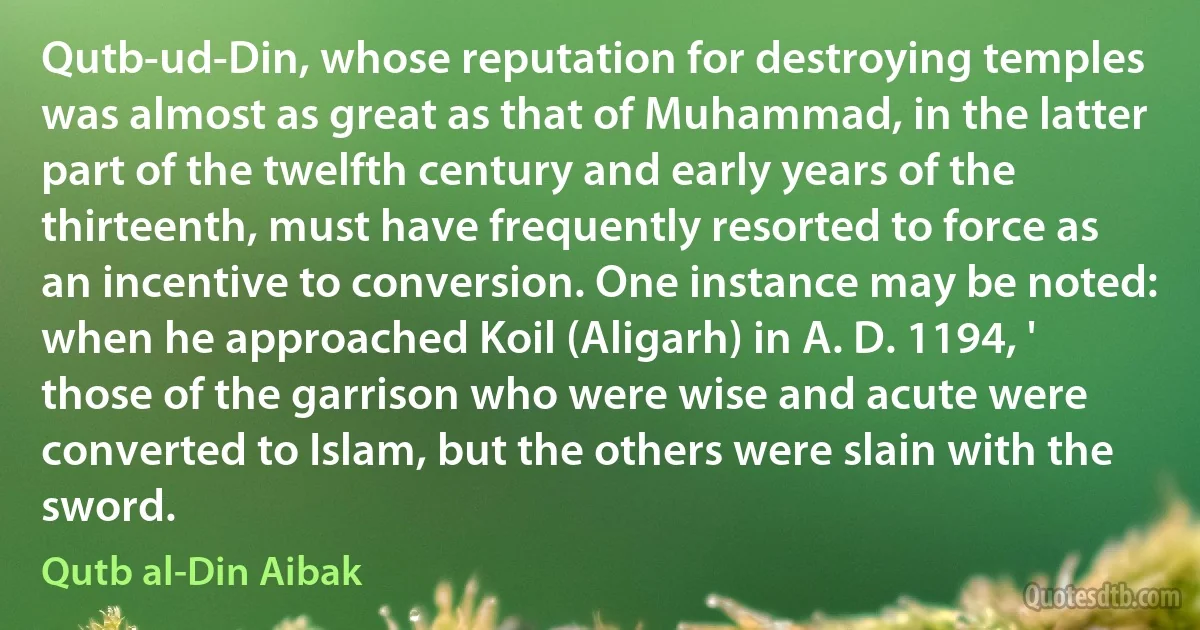 Qutb-ud-Din, whose reputation for destroying temples was almost as great as that of Muhammad, in the latter part of the twelfth century and early years of the thirteenth, must have frequently resorted to force as an incentive to conversion. One instance may be noted: when he approached Koil (Aligarh) in A. D. 1194, ' those of the garrison who were wise and acute were converted to Islam, but the others were slain with the sword. (Qutb al-Din Aibak)