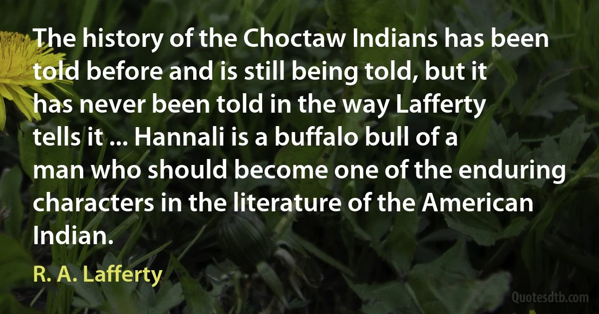 The history of the Choctaw Indians has been told before and is still being told, but it has never been told in the way Lafferty tells it ... Hannali is a buffalo bull of a man who should become one of the enduring characters in the literature of the American Indian. (R. A. Lafferty)