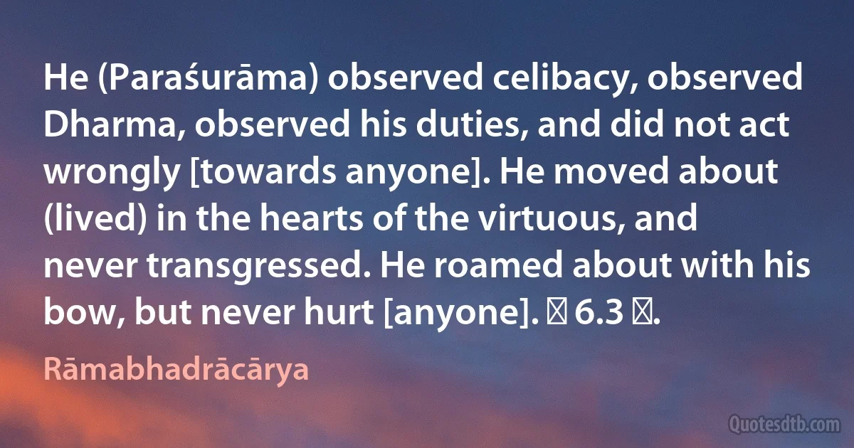 He (Paraśurāma) observed celibacy, observed Dharma, observed his duties, and did not act wrongly [towards anyone]. He moved about (lived) in the hearts of the virtuous, and never transgressed. He roamed about with his bow, but never hurt [anyone]. ॥ 6.3 ॥. (Rāmabhadrācārya)