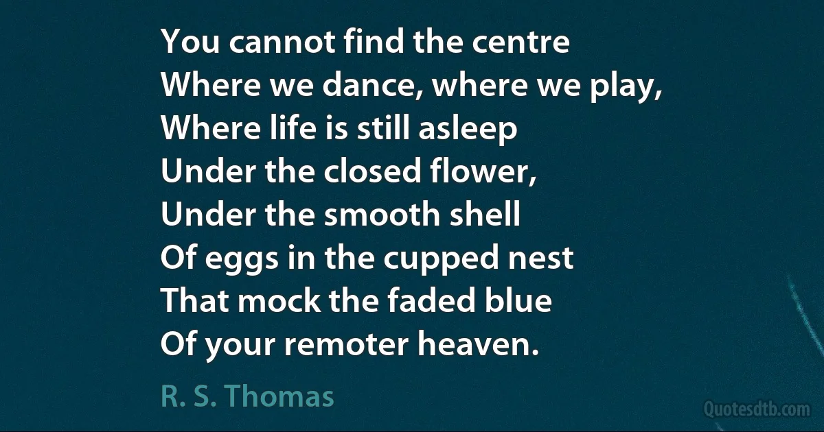 You cannot find the centre
Where we dance, where we play,
Where life is still asleep
Under the closed flower,
Under the smooth shell
Of eggs in the cupped nest
That mock the faded blue
Of your remoter heaven. (R. S. Thomas)