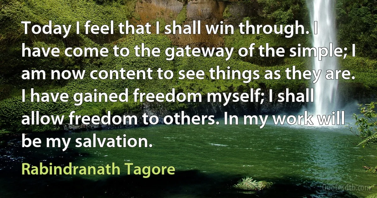 Today I feel that I shall win through. I have come to the gateway of the simple; I am now content to see things as they are. I have gained freedom myself; I shall allow freedom to others. In my work will be my salvation. (Rabindranath Tagore)