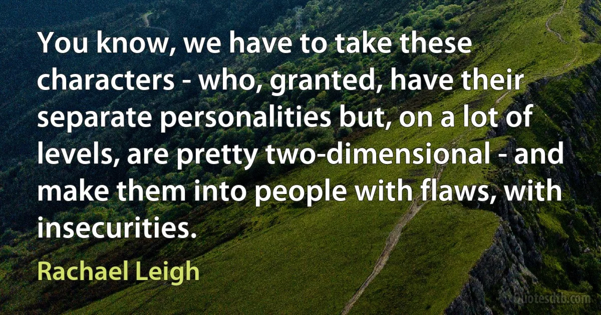 You know, we have to take these characters - who, granted, have their separate personalities but, on a lot of levels, are pretty two-dimensional - and make them into people with flaws, with insecurities. (Rachael Leigh)