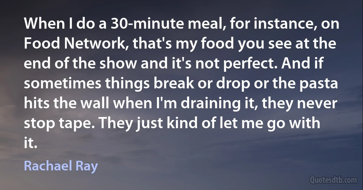 When I do a 30-minute meal, for instance, on Food Network, that's my food you see at the end of the show and it's not perfect. And if sometimes things break or drop or the pasta hits the wall when I'm draining it, they never stop tape. They just kind of let me go with it. (Rachael Ray)