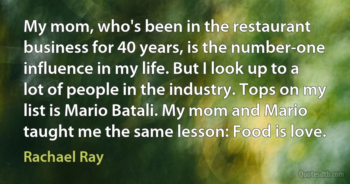 My mom, who's been in the restaurant business for 40 years, is the number-one influence in my life. But I look up to a lot of people in the industry. Tops on my list is Mario Batali. My mom and Mario taught me the same lesson: Food is love. (Rachael Ray)