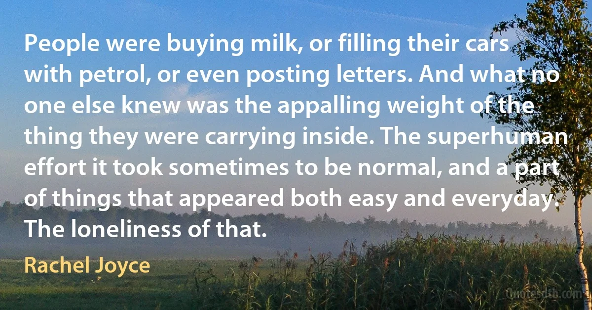 People were buying milk, or filling their cars with petrol, or even posting letters. And what no one else knew was the appalling weight of the thing they were carrying inside. The superhuman effort it took sometimes to be normal, and a part of things that appeared both easy and everyday. The loneliness of that. (Rachel Joyce)