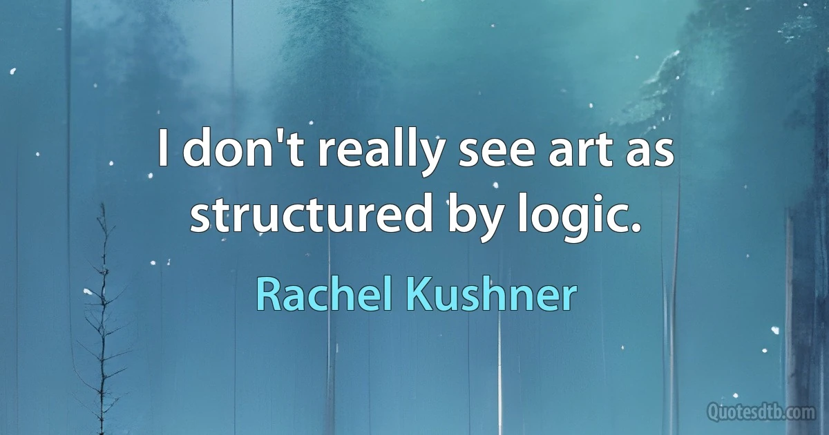 I don't really see art as structured by logic. (Rachel Kushner)