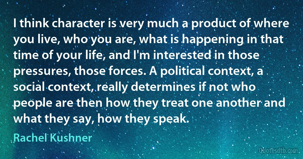 I think character is very much a product of where you live, who you are, what is happening in that time of your life, and I'm interested in those pressures, those forces. A political context, a social context, really determines if not who people are then how they treat one another and what they say, how they speak. (Rachel Kushner)