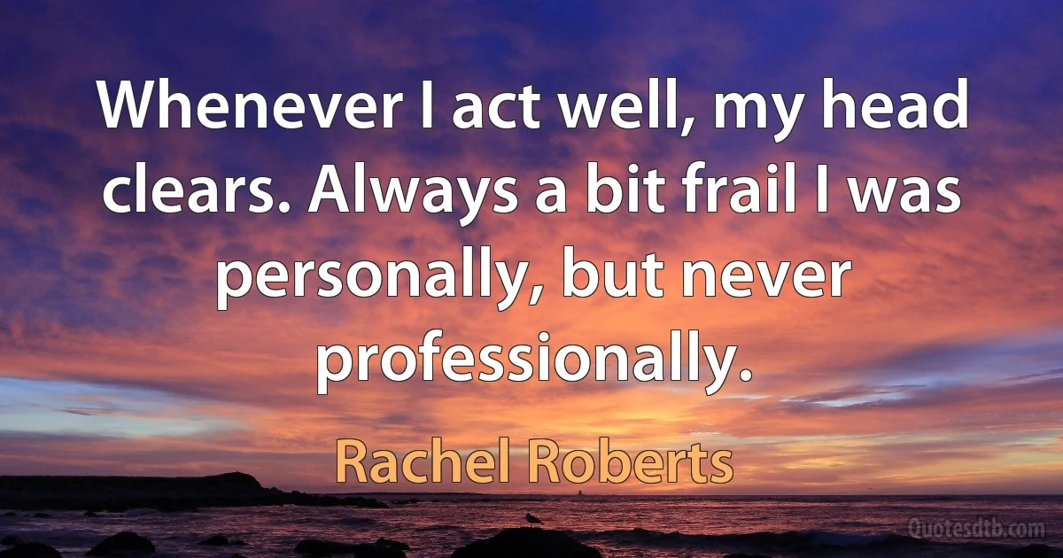 Whenever I act well, my head clears. Always a bit frail I was personally, but never professionally. (Rachel Roberts)