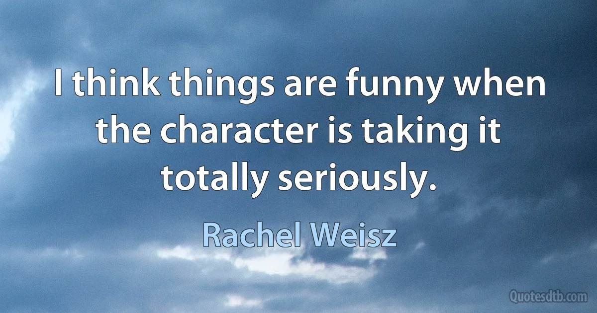 I think things are funny when the character is taking it totally seriously. (Rachel Weisz)