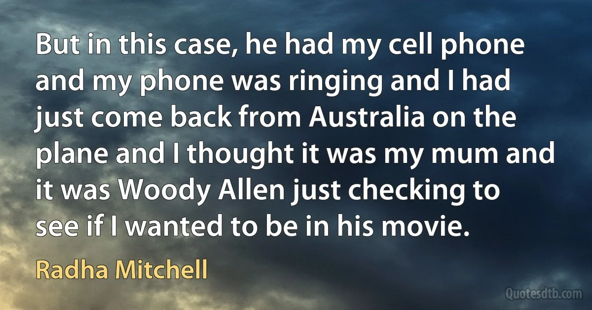 But in this case, he had my cell phone and my phone was ringing and I had just come back from Australia on the plane and I thought it was my mum and it was Woody Allen just checking to see if I wanted to be in his movie. (Radha Mitchell)