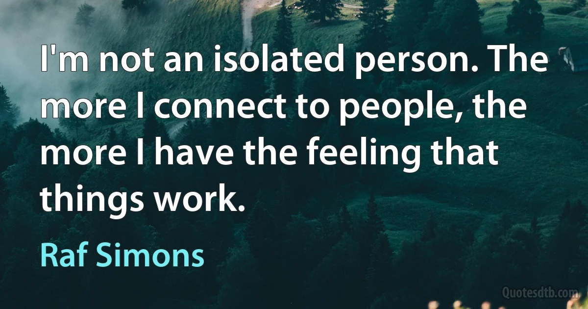 I'm not an isolated person. The more I connect to people, the more I have the feeling that things work. (Raf Simons)