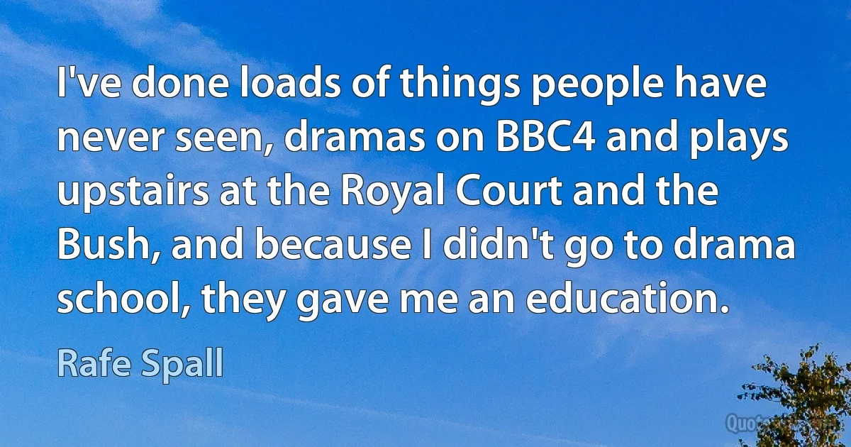 I've done loads of things people have never seen, dramas on BBC4 and plays upstairs at the Royal Court and the Bush, and because I didn't go to drama school, they gave me an education. (Rafe Spall)