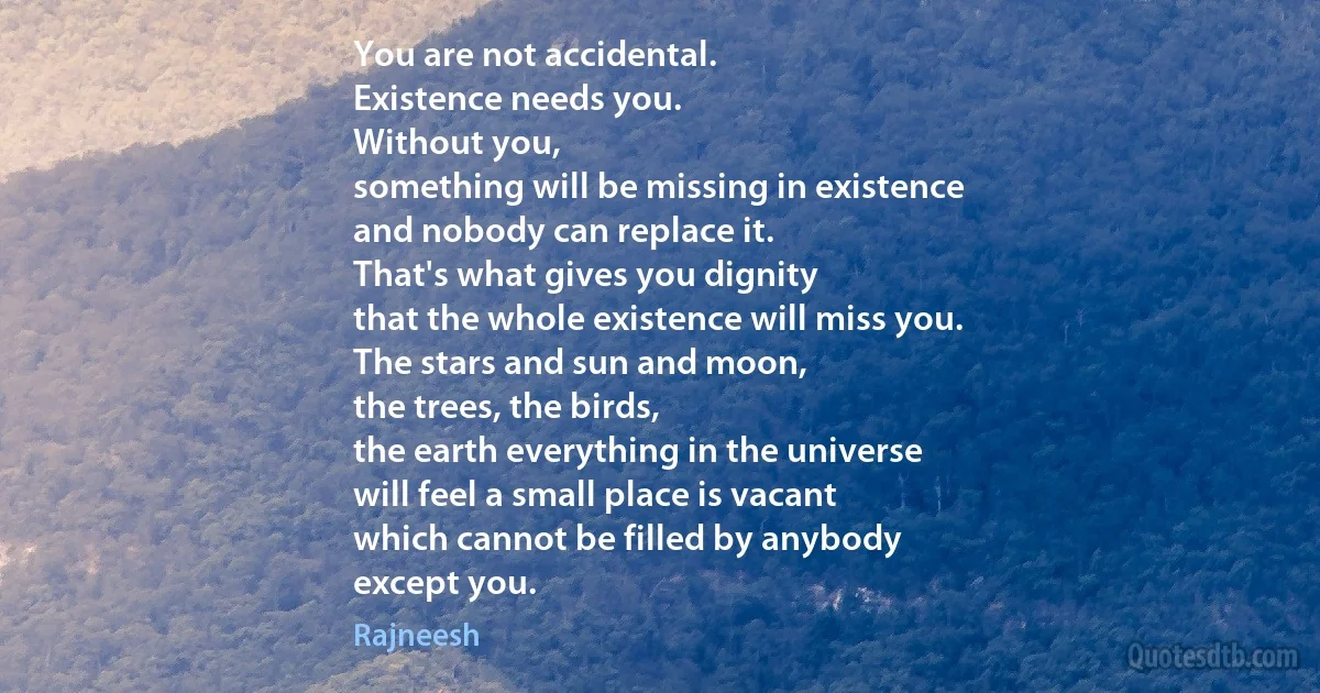 You are not accidental.
Existence needs you.
Without you,
something will be missing in existence
and nobody can replace it.
That's what gives you dignity
that the whole existence will miss you.
The stars and sun and moon,
the trees, the birds,
the earth everything in the universe
will feel a small place is vacant
which cannot be filled by anybody
except you. (Rajneesh)