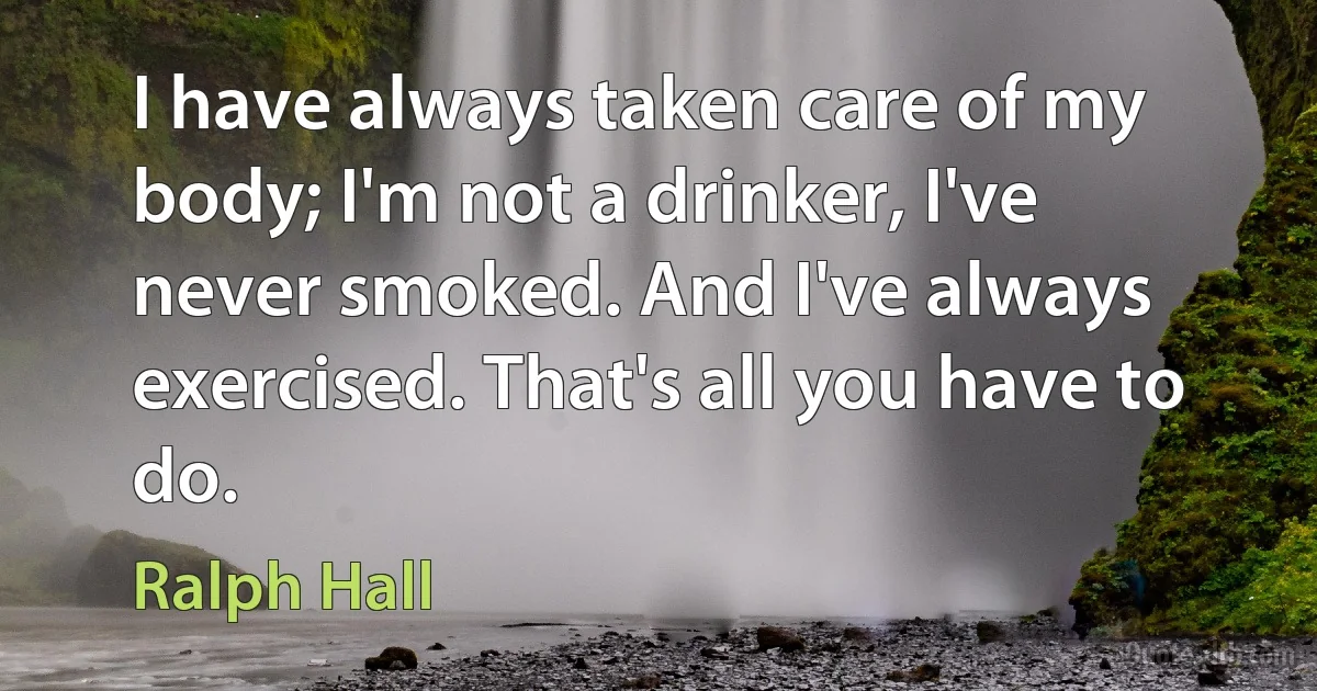 I have always taken care of my body; I'm not a drinker, I've never smoked. And I've always exercised. That's all you have to do. (Ralph Hall)