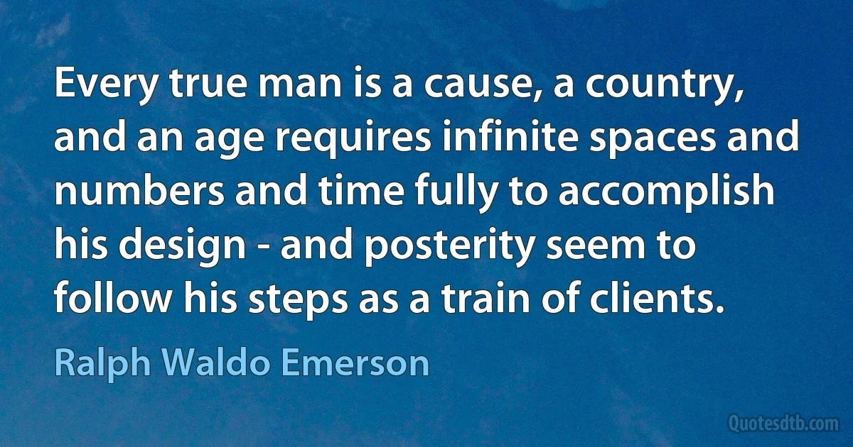 Every true man is a cause, a country, and an age requires infinite spaces and numbers and time fully to accomplish his design - and posterity seem to follow his steps as a train of clients. (Ralph Waldo Emerson)