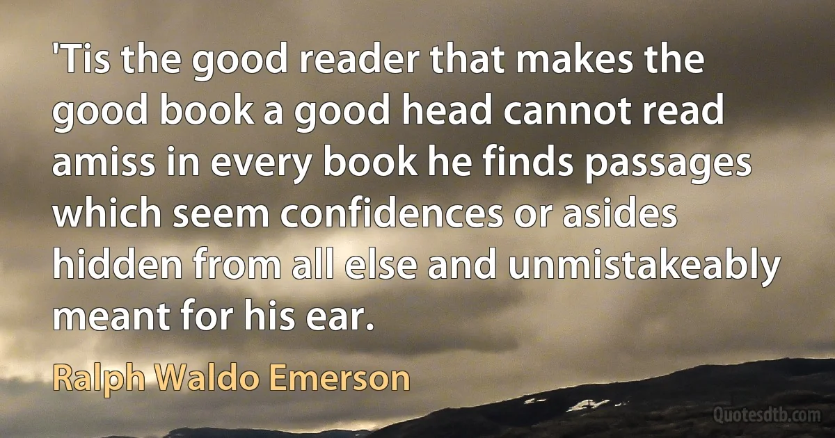 'Tis the good reader that makes the good book a good head cannot read amiss in every book he finds passages which seem confidences or asides hidden from all else and unmistakeably meant for his ear. (Ralph Waldo Emerson)