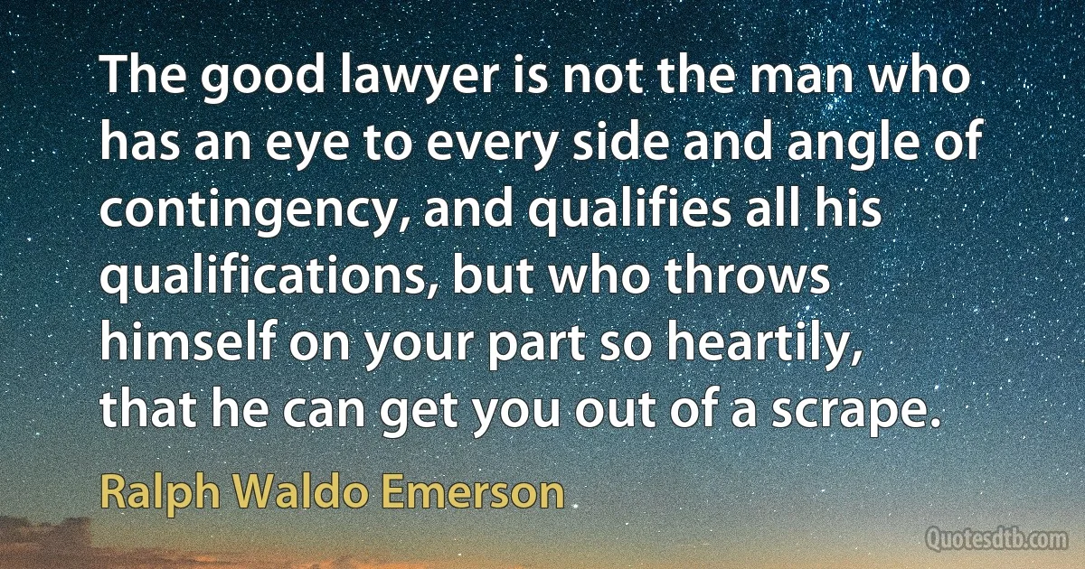 The good lawyer is not the man who has an eye to every side and angle of contingency, and qualifies all his qualifications, but who throws himself on your part so heartily, that he can get you out of a scrape. (Ralph Waldo Emerson)