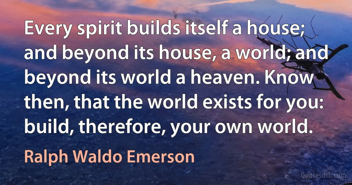 Every spirit builds itself a house; and beyond its house, a world; and beyond its world a heaven. Know then, that the world exists for you: build, therefore, your own world. (Ralph Waldo Emerson)