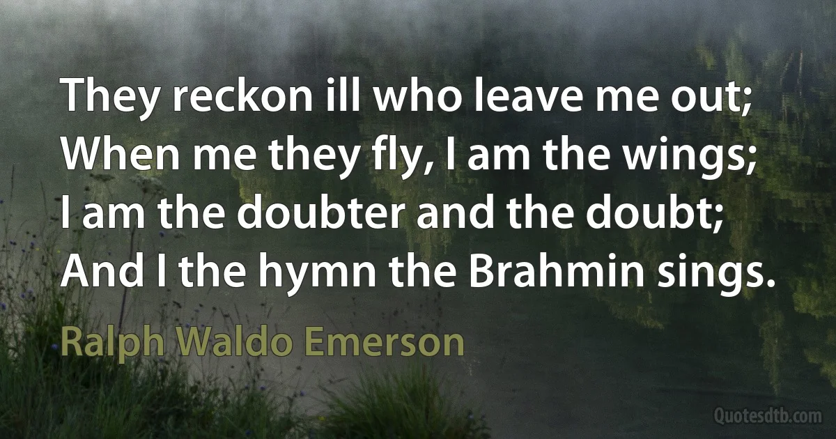 They reckon ill who leave me out;
When me they fly, I am the wings;
I am the doubter and the doubt;
And I the hymn the Brahmin sings. (Ralph Waldo Emerson)