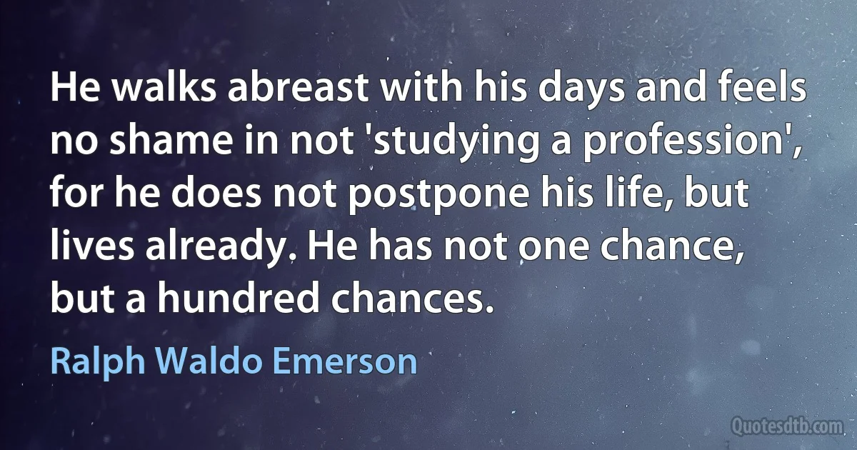 He walks abreast with his days and feels no shame in not 'studying a profession', for he does not postpone his life, but lives already. He has not one chance, but a hundred chances. (Ralph Waldo Emerson)