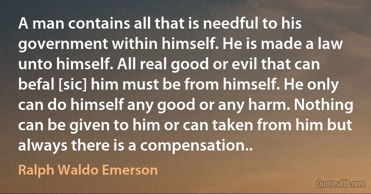 A man contains all that is needful to his government within himself. He is made a law unto himself. All real good or evil that can befal [sic] him must be from himself. He only can do himself any good or any harm. Nothing can be given to him or can taken from him but always there is a compensation.. (Ralph Waldo Emerson)