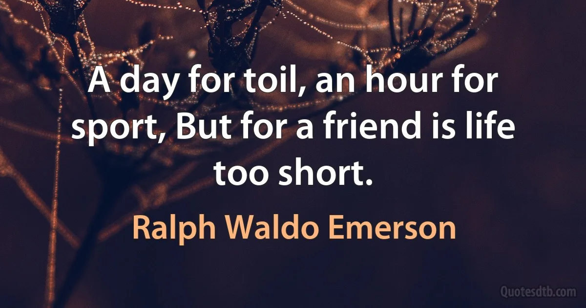 A day for toil, an hour for sport, But for a friend is life too short. (Ralph Waldo Emerson)