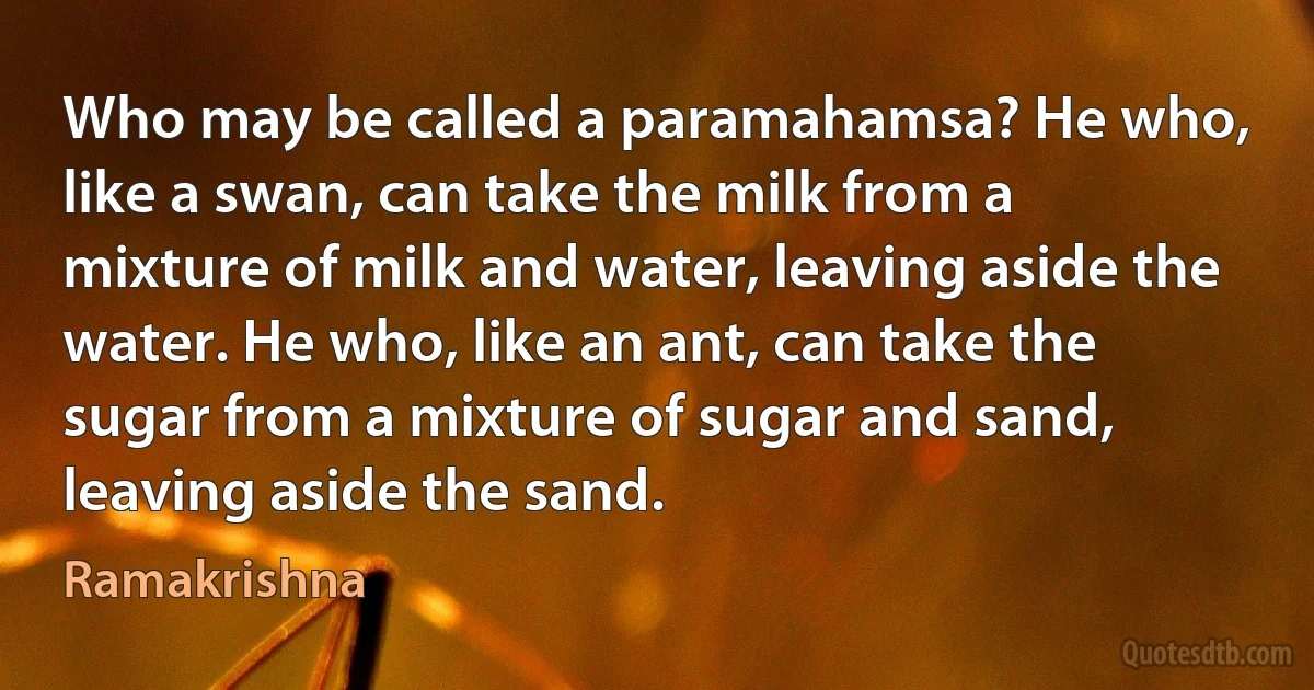 Who may be called a paramahamsa? He who, like a swan, can take the milk from a mixture of milk and water, leaving aside the water. He who, like an ant, can take the sugar from a mixture of sugar and sand, leaving aside the sand. (Ramakrishna)