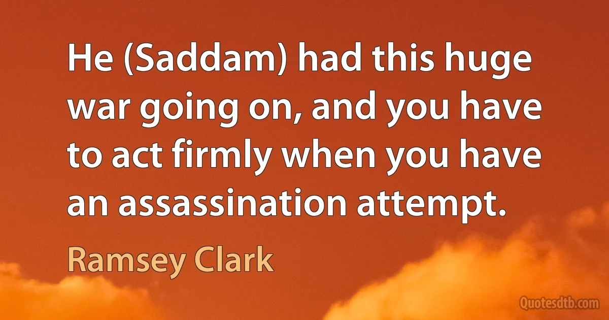 He (Saddam) had this huge war going on, and you have to act firmly when you have an assassination attempt. (Ramsey Clark)