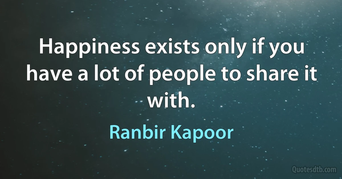 Happiness exists only if you have a lot of people to share it with. (Ranbir Kapoor)