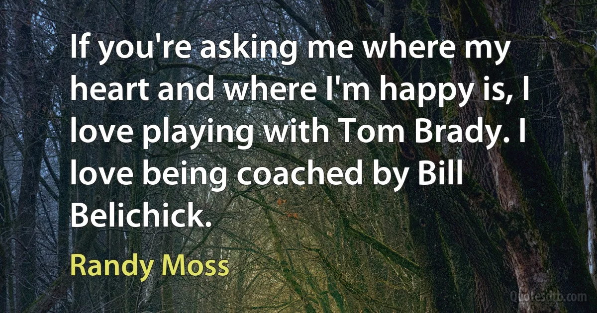 If you're asking me where my heart and where I'm happy is, I love playing with Tom Brady. I love being coached by Bill Belichick. (Randy Moss)