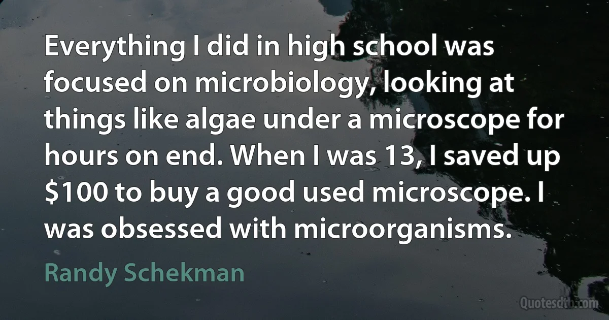 Everything I did in high school was focused on microbiology, looking at things like algae under a microscope for hours on end. When I was 13, I saved up $100 to buy a good used microscope. I was obsessed with microorganisms. (Randy Schekman)