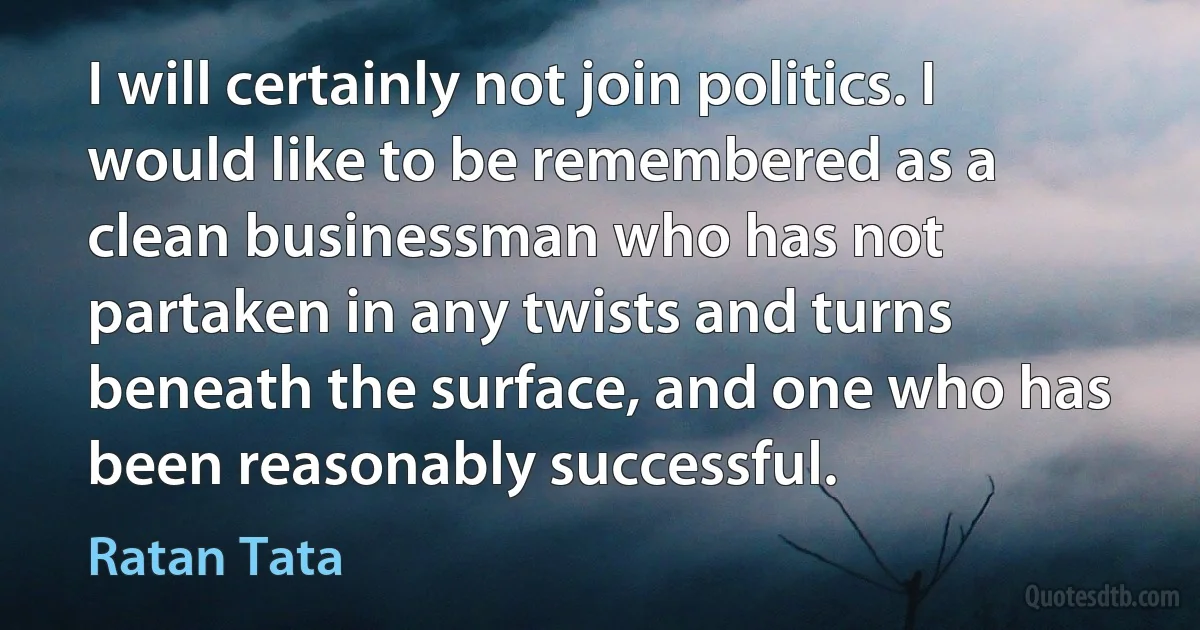 I will certainly not join politics. I would like to be remembered as a clean businessman who has not partaken in any twists and turns beneath the surface, and one who has been reasonably successful. (Ratan Tata)