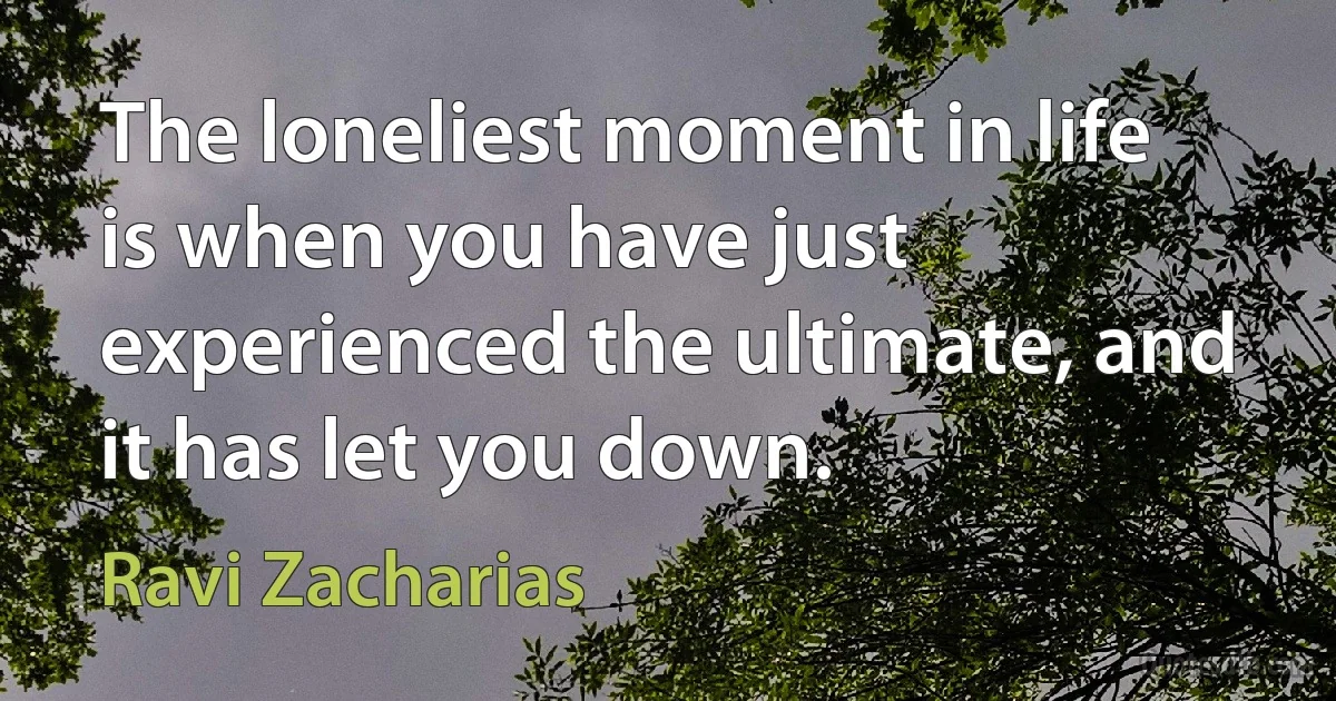 The loneliest moment in life is when you have just experienced the ultimate, and it has let you down. (Ravi Zacharias)