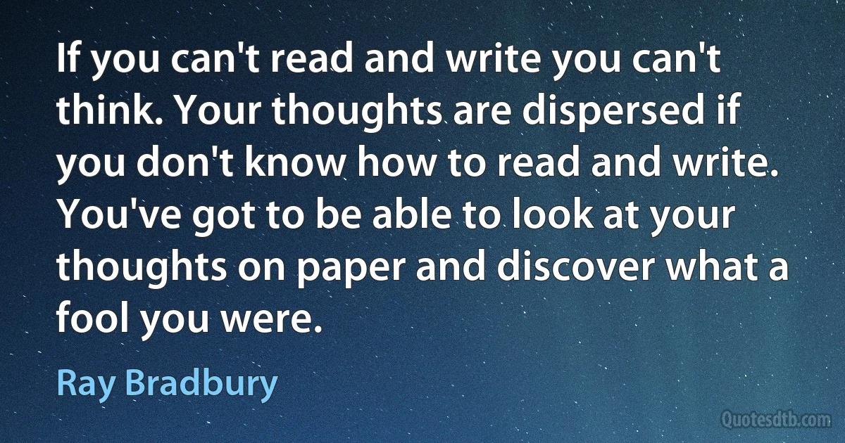 If you can't read and write you can't think. Your thoughts are dispersed if you don't know how to read and write. You've got to be able to look at your thoughts on paper and discover what a fool you were. (Ray Bradbury)