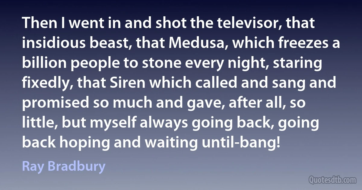 Then I went in and shot the televisor, that insidious beast, that Medusa, which freezes a billion people to stone every night, staring fixedly, that Siren which called and sang and promised so much and gave, after all, so little, but myself always going back, going back hoping and waiting until-bang! (Ray Bradbury)