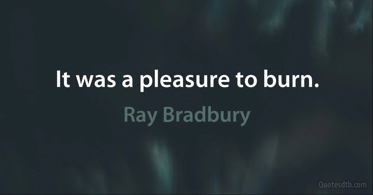 It was a pleasure to burn. (Ray Bradbury)