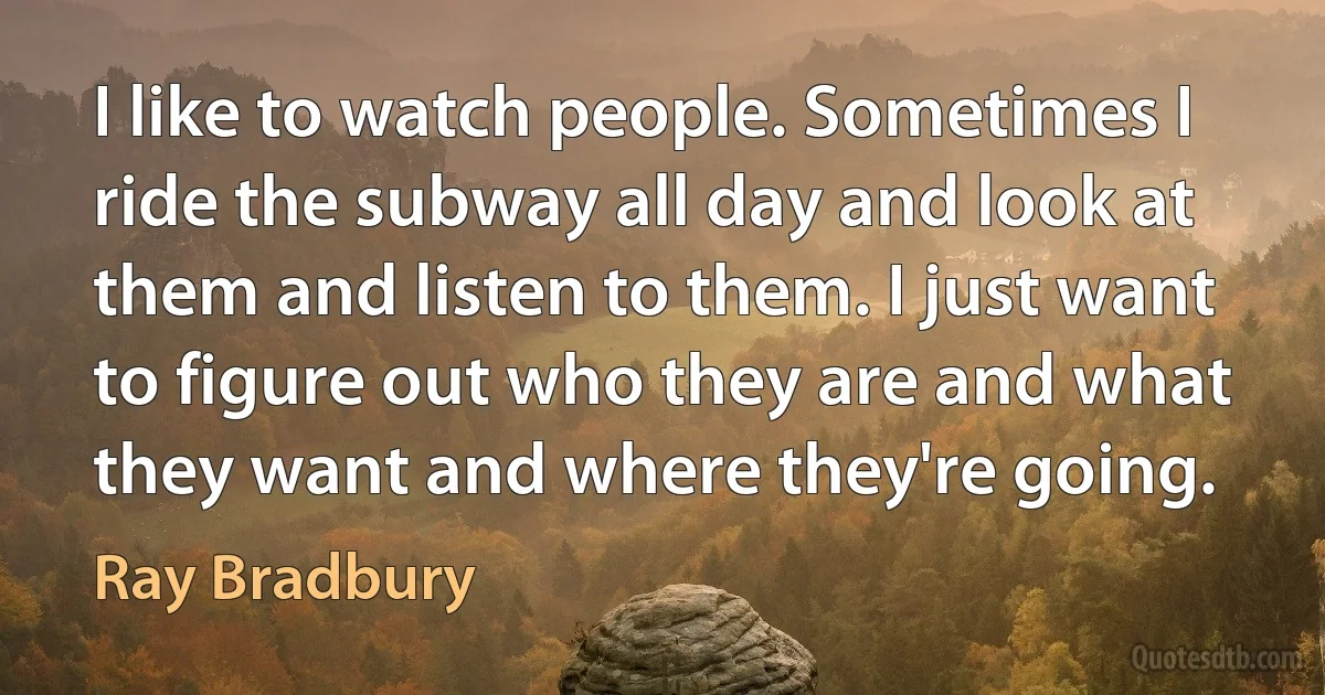 I like to watch people. Sometimes I ride the subway all day and look at them and listen to them. I just want to figure out who they are and what they want and where they're going. (Ray Bradbury)