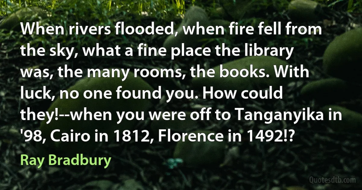 When rivers flooded, when fire fell from the sky, what a fine place the library was, the many rooms, the books. With luck, no one found you. How could they!--when you were off to Tanganyika in '98, Cairo in 1812, Florence in 1492!? (Ray Bradbury)