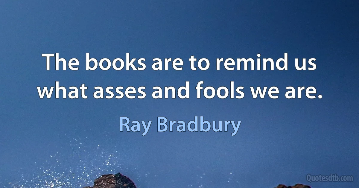 The books are to remind us what asses and fools we are. (Ray Bradbury)