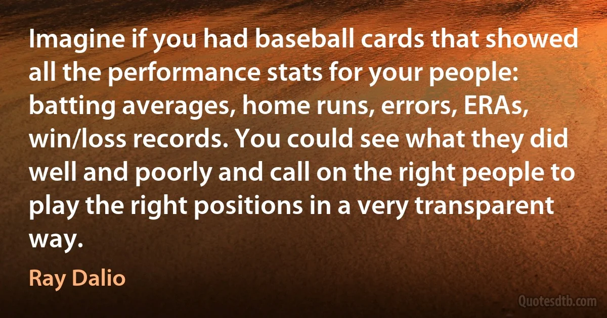 Imagine if you had baseball cards that showed all the performance stats for your people: batting averages, home runs, errors, ERAs, win/loss records. You could see what they did well and poorly and call on the right people to play the right positions in a very transparent way. (Ray Dalio)