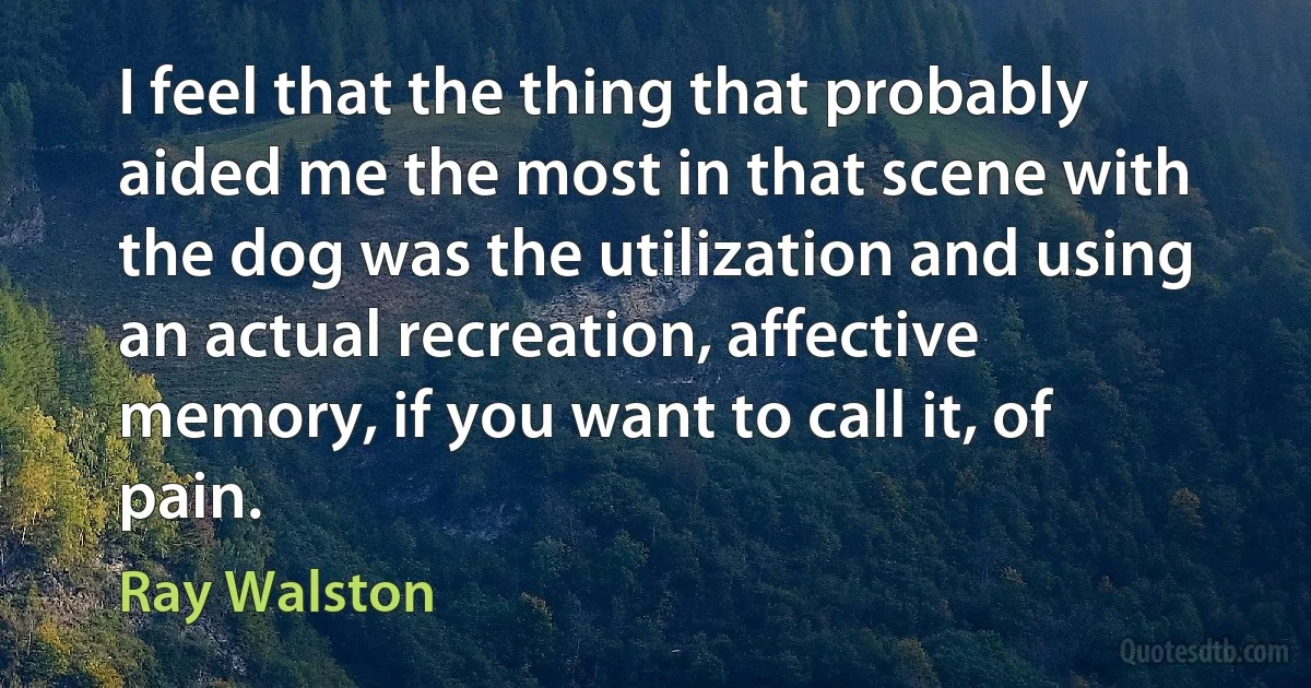 I feel that the thing that probably aided me the most in that scene with the dog was the utilization and using an actual recreation, affective memory, if you want to call it, of pain. (Ray Walston)