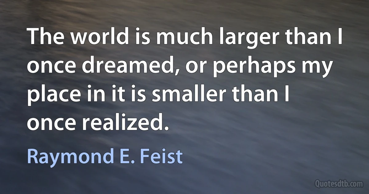 The world is much larger than I once dreamed, or perhaps my place in it is smaller than I once realized. (Raymond E. Feist)