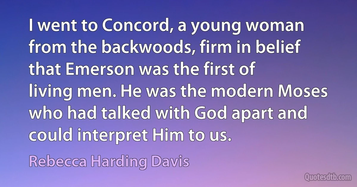 I went to Concord, a young woman from the backwoods, firm in belief that Emerson was the first of living men. He was the modern Moses who had talked with God apart and could interpret Him to us. (Rebecca Harding Davis)