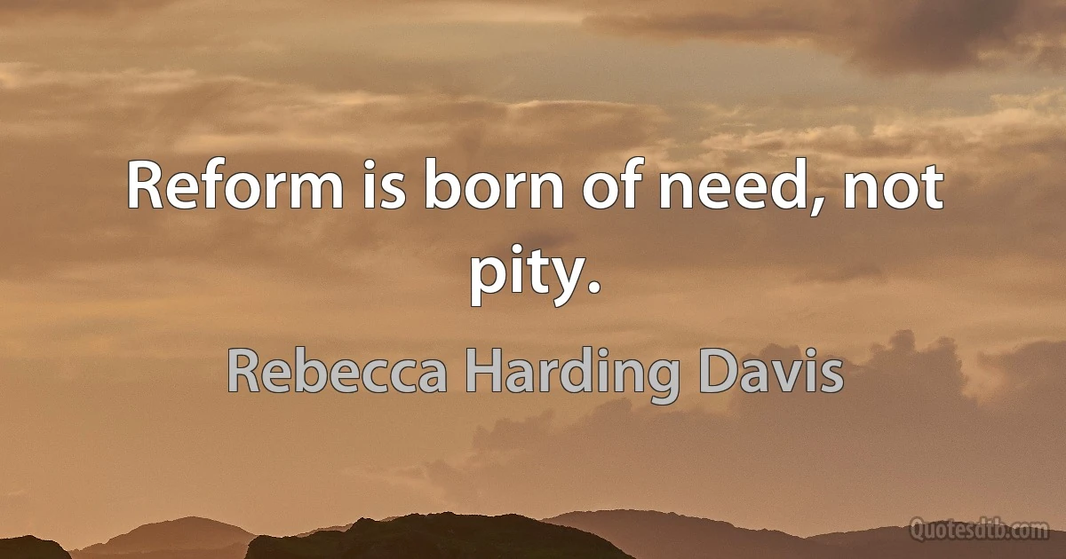 Reform is born of need, not pity. (Rebecca Harding Davis)