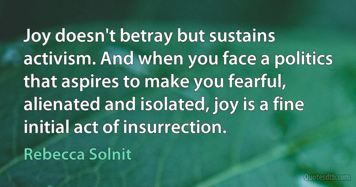 Joy doesn't betray but sustains activism. And when you face a politics that aspires to make you fearful, alienated and isolated, joy is a fine initial act of insurrection. (Rebecca Solnit)